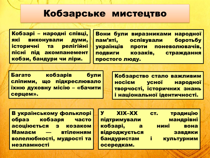Кобзарі – народні співці, які виконували думи, історичні та релігійні пісні під акомпанемент кобзи, бандури чи ліри. Кобзарське мистецтво. Вони були виразниками народної пам’яті, оспівували боротьбу українців проти поневолювачів, подвиги козаків, страждання простого люду. Багато кобзарів були сліпими, що підкреслювало їхню духовну місію – «бачити серцем». Кобзарство стало важливим носієм усної народної творчості, історичних знань і національної ідентичності. В українському фольклорі образ кобзаря часто асоціюється з козаком Мамаєм — втіленням волелюбності, мудрості та незламностіУ XIX–ХХ ст. традицію підтримували мандрівні кобзарі, а нині вона відроджується завдяки бандуристам і культурним осередкам.