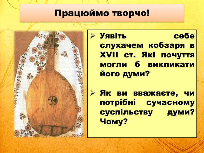 Працюймо творчо!Уявіть себе слухачем кобзаря в XVII ст. Які почуття могли б викликати його думи?Як ви вважаєте, чи потрібні сучасному суспільству думи? Чому?