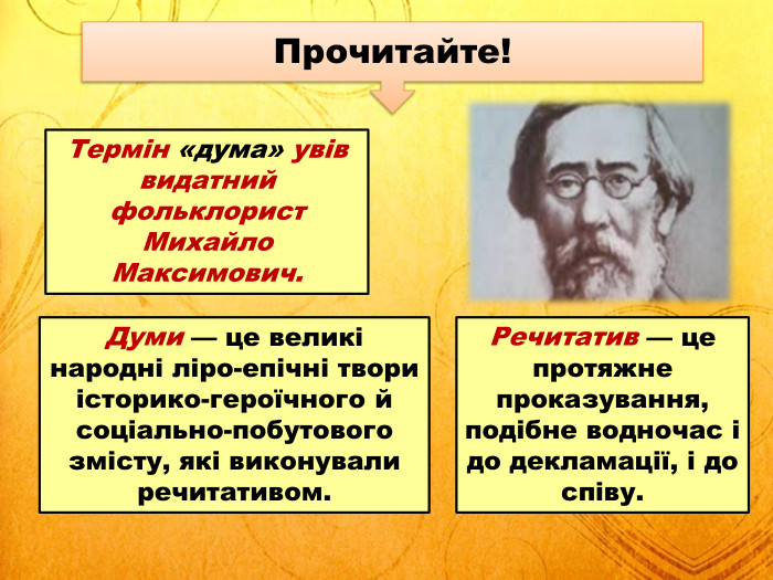 Прочитайте!Думи — це великі народні ліро-епічні твори історико-героїчного й соціально-побутового змісту, які виконували речитативом. Термін «дума» увів видатний фольклорист Михайло Максимович. Речитатив — це протяжне проказування, подібне водночас і до декламації, і до співу.
