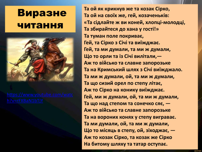 Та ой як крикнув же та козак Сірко, Та ой на своїх же, гей, козаченьків: «Та сідлайте ж ви коней, хлопці-молодці, Та збирайтеся до хана у гості!» Та туман поле покриває, Гей, та Сірко з Січі та виїжджає. Гей, та ми думали, та ми ж думали, Що то орли та із Січі вилітали,— Аж то військо та славне запорозьке Та на Кримський шлях з Січі виїжджало. Та ми ж думали, ой, та ми ж думали, Та що сизий орел по степу літає, Аж то Сірко на конику виїжджає. Гей, ми ж думали, ой, та ми ж думали, Та що над степом та сонечко сяє, — Аж то військо та славне запорозьке Та на вороних конях у степу виграває. Та ми думали, ой, та ми ж думали, Що то місяць в степу, ой, зіходжає, — Аж то козак Сірко, та козак же Сірко На битому шляху та татар оступає. Виразне читанняhttps://www.youtube.com/watch?v=r. FXBa. N1b. Tj. Y