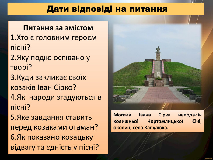  Дати відповіді на питання. Питання за змістом. Хто є головним героєм пісні?Яку подію оспівано у творі?Куди закликає своїх козаків Іван Сірко?Які народи згадуються в пісні?Яке завдання ставить перед козаками отаман?Як показано козацьку відвагу та єдність у пісні?Могила Івана Сірка неподалік колишньої Чортомлицької Січі, околиці села Капулівка.