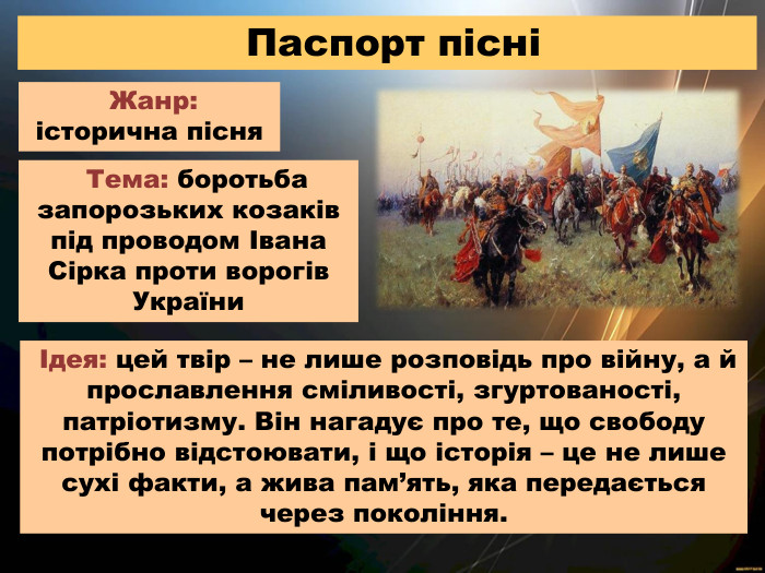  Паспорт пісні Жанр: історична пісня Тема: боротьба запорозьких козаків під проводом Івана Сірка проти ворогів України Ідея: цей твір – не лише розповідь про війну, а й прославлення сміливості, згуртованості, патріотизму. Він нагадує про те, що свободу потрібно відстоювати, і що історія – це не лише сухі факти, а жива пам’ять, яка передається через покоління.