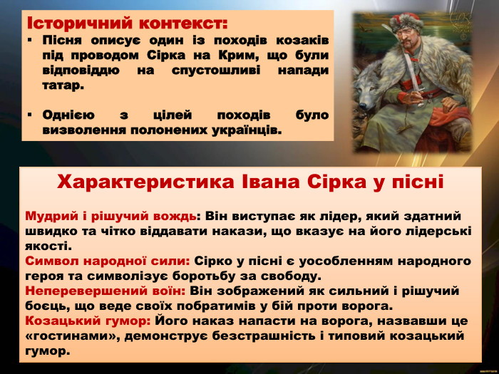 Історичний контекст: Пісня описує один із походів козаків під проводом Сірка на Крим, що були відповіддю на спустошливі напади татар. Однією з цілей походів було визволення полонених українців. Характеристика Івана Сірка у пісніМудрий і рішучий вождь: Він виступає як лідер, який здатний швидко та чітко віддавати накази, що вказує на його лідерські якості. Символ народної сили: Сірко у пісні є уособленням народного героя та символізує боротьбу за свободу. Неперевершений воїн: Він зображений як сильний і рішучий боєць, що веде своїх побратимів у бій проти ворога. Козацький гумор: Його наказ напасти на ворога, назвавши це «гостинами», демонструє безстрашність і типовий козацький гумор. 