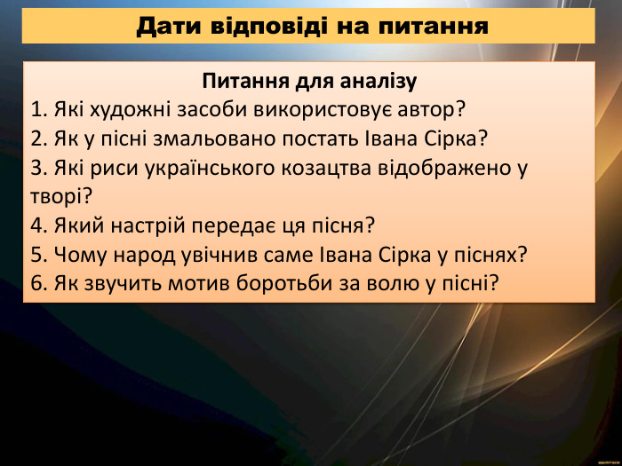 Дати відповіді на питання. Питання для аналізу1. Які художні засоби використовує автор?2. Як у пісні змальовано постать Івана Сірка?3. Які риси українського козацтва відображено у творі?4. Який настрій передає ця пісня?5. Чому народ увічнив саме Івана Сірка у піснях?6. Як звучить мотив боротьби за волю у пісні?