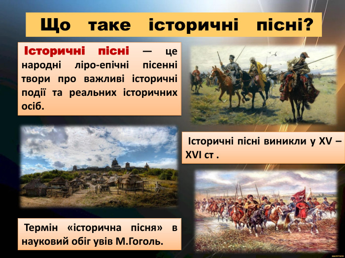  Історичні пісні — це народні ліро-епічні пісенні твори про важливі історичні події та реальних історичних осіб. Що таке історичні пісні? Історичні пісні виникли у ХV –ХVІ ст . Термін «історична пісня» в науковий обіг увів М. Гоголь.