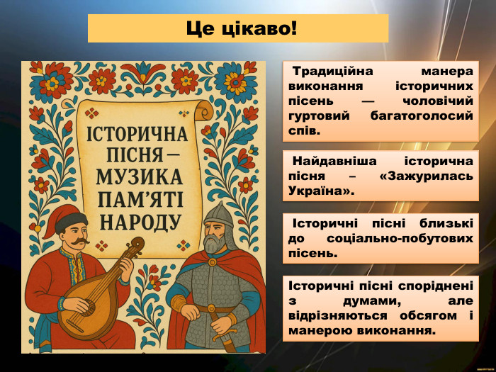  Традиційна манера виконання історичних пісень — чоловічий гуртовий багатоголосий спів. Це цікаво! Історичні пісні близькі до соціально-побутових пісень. Найдавніша історична пісня – «Зажурилась Україна».Історичні пісні споріднені з думами, але відрізняються обсягом і манерою виконання.