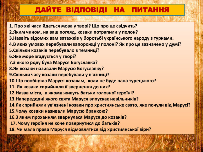 1. Про які часи йдеться мова у творі? Що про це свідчить?2. Яким чином, на ваш погляд, козаки потрапили у полон?3. Назвіть відомих вам ватажків у боротьбі українського народу з турками.4. В яких умовах перебували запорожці у полоні? Як про це зазначено у думі? 5. Скільки козаків перебувало в темниці?6. Яке море згадується у творі?7. З якого роду була Маруся Богуславка?8. Як козаки називали Марусю Богуславку?9. Скільки часу козаки перебували у в'язниці?10. Що пообіцяла Маруся козакам, коли не буде пана турецького?11. Як козаки сприйняли її звернення до них? 12. Назва міста, в якому живуть батьки головної героїні?13. Напередодні якого свята Маруся випускає невільників?14. Як сприйняли ув’язнені козаки про християнське свято, яке почули від Марусі? 15. Чому козаки називали Марусю бранкою?16. З яким проханням звернулася Маруся до козаків? 17. Чому героїня не хоче повернутися до батьків? 18. Чи мала права Маруся відмовлятися від християнської віри?ДАЙТЕ ВІДПОВІДІ НА ПИТАННЯ