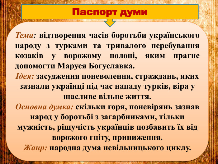 Тема: відтворення часів боротьби українського народу з турками та тривалого перебування козаків у ворожому полоні, яким прагне допомогти Маруся Богуславка.Ідея: засудження поневолення, страждань, яких зазнали українці під час нападу турків, віра у щасливе вільне життя. Основна думка: скільки горя, поневірянь зазнав народ у боротьбі з загарбниками, тільки мужність, рішучість українців позбавить їх від ворожого гніту, приниження. Жанр: народна дума невільницького циклу. Паспорт думи