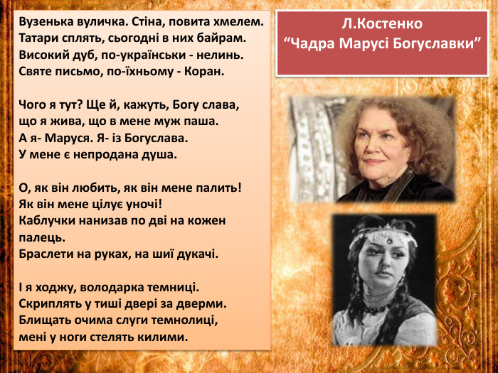 Л. Костенко “Чадра Марусі Богуславки”Вузенька вуличка. Стіна, повита хмелем. Татари сплять, сьогодні в них байрам. Високий дуб, по-українськи - нелинь. Святе письмо, по-їхньому - Коран. Чого я тут? Ще й, кажуть, Богу слава, що я жива, що в мене муж паша. А я- Маруся. Я- із Богуслава. У мене є непродана душа. О, як він любить, як він мене палить!Як він мене цілує уночі!Каблучки нанизав по дві на кожен палець. Браслети на руках, на шиї дукачі.І я ходжу, володарка темниці. Скриплять у тиші двері за дверми. Блищать очима слуги темнолиці, мені у ноги стелять килими.