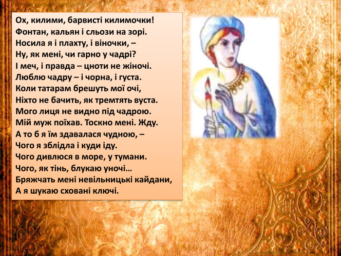 Ох, килими, барвисті килимочки!Фонтан, кальян і сльози на зорі. Носила я і плахту, і віночки, –Ну, як мені, чи гарно у чадрі?І меч, і правда – цноти не жіночі. Люблю чадру – і чорна, і густа. Коли татарам брешуть мої очі,Ніхто не бачить, як тремтять вуста. Мого лиця не видно під чадрою. Мій муж поїхав. Тоскно мені. Жду. А то б я їм здавалася чудною, –Чого я зблідла і куди іду. Чого дивлюся в море, у тумани. Чого, як тінь, блукаю уночі…Бряжчать мені невільницькі кайдани,А я шукаю сховані ключі.