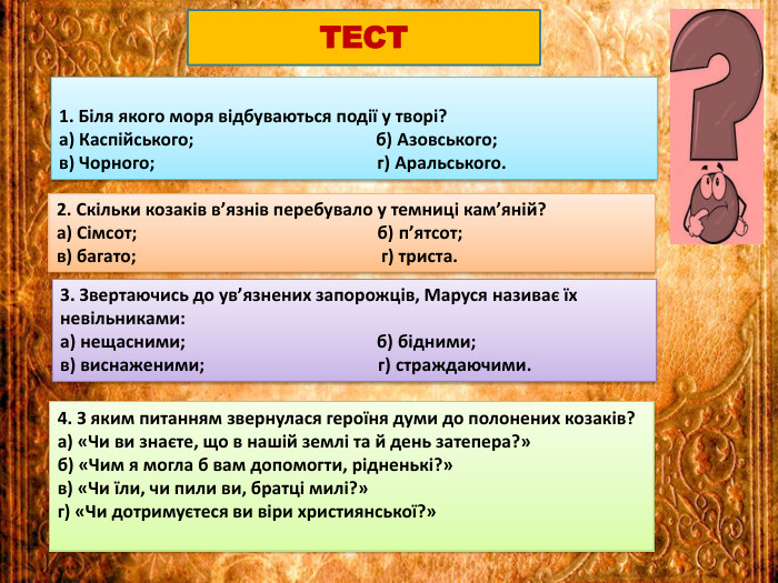 1. Біля якого моря відбуваються події у творі?а) Каспійського; б) Азовського;в) Чорного; г) Аральського. ТЕСТ2. Скільки козаків в’язнів перебувало у темниці кам’яній?а) Сімсот; б) п’ятсот;в) багато; г) триста.3. Звертаючись до ув’язнених запорожців, Маруся називає їх невільниками:а) нещасними; б) бідними;в) виснаженими; г) страждаючими.4. З яким питанням звернулася героїня думи до полонених козаків?а) «Чи ви знаєте, що в нашій землі та й день затепера?»б) «Чим я могла б вам допомогти, рідненькі?»в) «Чи їли, чи пили ви, братці милі?»г) «Чи дотримуєтеся ви віри християнської?»