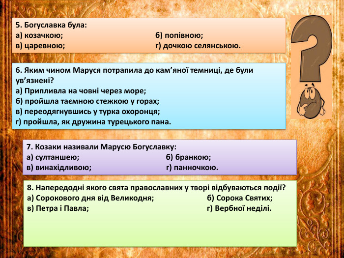 5. Богуславка була:а) козачкою; б) попівною;в) царевною; г) дочкою селянською.6. Яким чином Маруся потрапила до кам’яної темниці, де були ув’язнені?а) Припливла на човні через море;б) пройшла таємною стежкою у горах;в) переодягнувшись у турка охоронця;г) пройшла, як дружина турецького пана.7. Козаки називали Марусю Богуславку:а) султаншею; б) бранкою;в) винахідливою; г) панночкою.8. Напередодні якого свята православних у творі відбуваються події?а) Сорокового дня від Великодня; б) Сорока Святих;в) Петра і Павла; г) Вербної неділі.