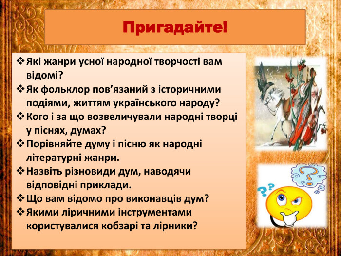 Які жанри усної народної творчості вам відомі?Як фольклор пов’язаний з історичними подіями, життям українського народу?Кого і за що возвеличували народні творці у піснях, думах?Порівняйте думу і пісню як народні літературні жанри. Назвіть різновиди дум, наводячи відповідні приклади. Що вам відомо про виконавців дум?Якими ліричними інструментами користувалися кобзарі та лірники?Пригадайте!