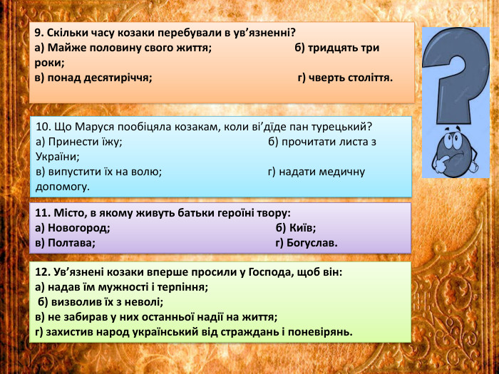 9. Скільки часу козаки перебували в ув’язненні?а) Майже половину свого життя; б) тридцять три роки;в) понад десятиріччя; г) чверть століття.10. Що Маруся пообіцяла козакам, коли ві’дїде пан турецький?а) Принести їжу; б) прочитати листа з України;в) випустити їх на волю; г) надати медичну допомогу.11. Місто, в якому живуть батьки героїні твору:а) Новогород; б) Київ;в) Полтава; г) Богуслав.12. Ув’язнені козаки вперше просили у Господа, щоб він:а) надав їм мужності і терпіння; б) визволив їх з неволі;в) не забирав у них останньої надії на життя;г) захистив народ український від страждань і поневірянь.