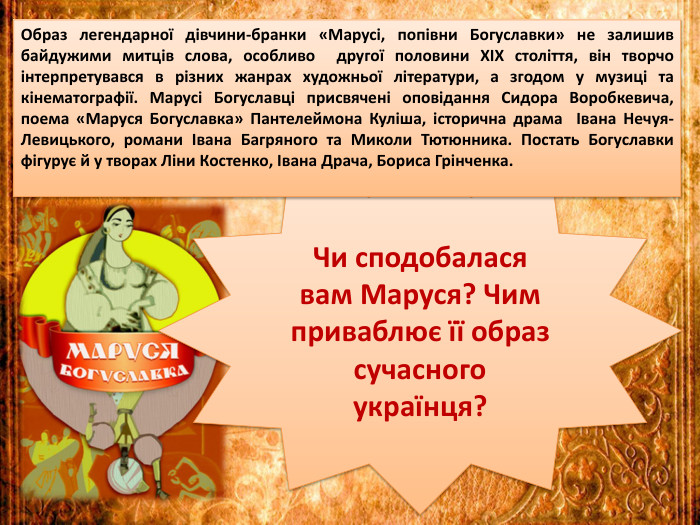 Чи сподобалася вам Маруся? Чим приваблює її образ сучасного українця?Образ легендарної дівчини-бранки «Марусі, попівни Богуславки» не залишив байдужими митців слова, особливо другої половини ХІХ століття, він творчо інтерпретувався в різних жанрах художньої літератури, а згодом у музиці та кінематографії. Марусі Богуславці присвячені оповідання Сидора Воробкевича, поема «Маруся Богуславка» Пантелеймона Куліша, історична драма Івана Нечуя-Левицького, романи Івана Багряного та Миколи Тютюнника. Постать Богуславки фігурує й у творах Ліни Костенко, Івана Драча, Бориса Грінченка.