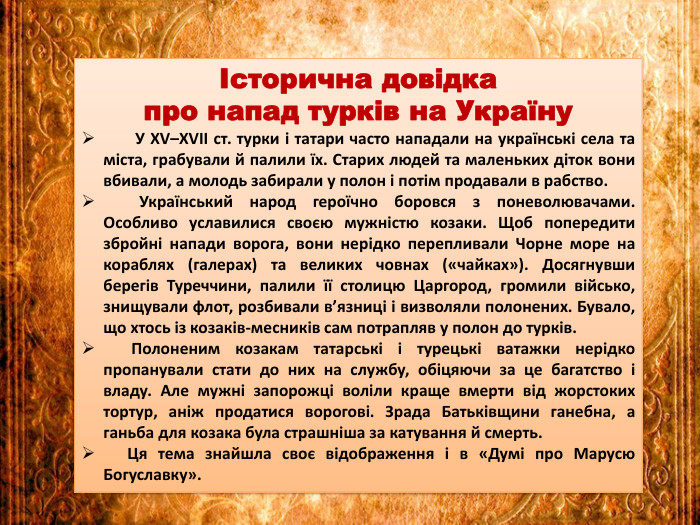Історична довідка про напад турків на Україну У ХV–ХVІІ ст. турки і татари часто нападали на українські села та міста, грабували й палили їх. Старих людей та маленьких діток вони вбивали, а молодь забирали у полон і потім продавали в рабство. Український народ героїчно боровся з поневолювачами. Особливо уславилися своєю мужністю козаки. Щоб попередити збройні напади ворога, вони нерідко перепливали Чорне море на кораблях (галерах) та великих човнах («чайках»). Досягнувши берегів Туреччини, палили її столицю Царгород, громили військо, знищували флот, розбивали в’язниці і визволяли полонених. Бувало, що хтось із козаків-месників сам потрапляв у полон до турків. Полоненим козакам татарські і турецькі ватажки нерідко пропанували стати до них на службу, обіцяючи за це багатство і владу. Але мужні запорожці воліли краще вмерти від жорстоких тортур, аніж продатися ворогові. Зрада Батьківщини ганебна, а ганьба для козака була страшніша за катування й смерть. Ця тема знайшла своє відображення і в «Думі про Марусю Богуславку».