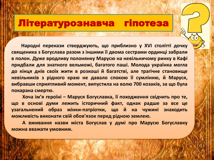  Народні перекази стверджують, що приблизно у XVI столітті дочку священика з Богуслава разом з іншими її двома сестрами ординці забрали в полон. Дуже вродливу полонянку Марусю на невільничому ринку в Кафі придбали для знатного вельможі, багатого паші. Молода українка могла до кінця днів своїх жити в розкоші й багатстві, але трагічне становище невільників з рідного краю не давало спокою її сумлінню, й Маруся, вибравши сприятливий момент, випустила на волю 700 козаків, за що була покарана смертю. Хоча ім’я героїні – Маруся Богуславка, її походження свідчить про те, що в основі думи лежить історичний факт, однак радше за все це узагальнений образ жінки-патріотки, що й на чужині знаходить можливість виконати свій обов’язок перед рідною землею. А вживання назви міста Богуслав у думі про Марусю Богуславку можна вважати умовним. Літературознавча гіпотеза