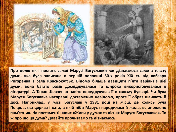 Про долю як і постать самої Марусі Богуславки ми дізнаємося саме з тексту думи, яка була записана в першій половині 50-х років XIX ст. від кобзаря Ригоренка з села Краснокутськ. Відомо більше двадцяти п’яти варіантів цієї думи, вона багато разів досліджувалася та широко використовувалася в літературі. А Тарас Шевченко навіть передрукував її в своєму букварі. Чи була Маруся Богуславка насправді достеменно невідомо, проте її образ шанують й досі. Наприклад, у місті Богуславі у 1981 році на місці, де колись була Покровська церква і хата, в якій ніби Маруся народилася й жила, встановлено пам’ятник. На постаменті напис «Живи у думах та піснях Маруся Богуславка». То ж про що ця дума? Давайте прочитаємо та дізнаємось.