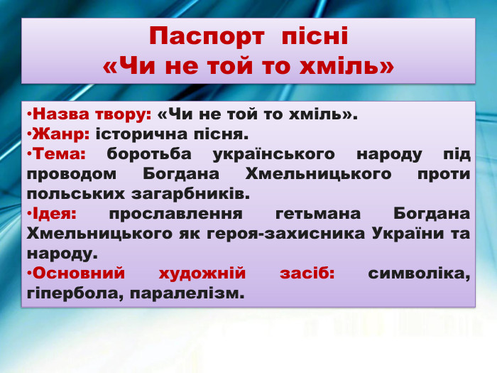 Паспорт пісні «Чи не той то хміль»Назва твору: «Чи не той то хміль». Жанр: історична пісня. Тема: боротьба українського народу під проводом Богдана Хмельницького проти польських загарбників.Ідея: прославлення гетьмана Богдана Хмельницького як героя-захисника України та народу. Основний художній засіб: символіка, гіпербола, паралелізм.