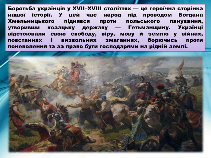 Боротьба українців у XVII–XVIII століттях — це героїчна сторінка нашої історії. У цей час народ під проводом Богдана Хмельницького піднявся проти польського панування, утворивши козацьку державу — Гетьманщину. Українці відстоювали свою свободу, віру, мову й землю у війнах, повстаннях і визвольних змаганнях, борючись проти поневолення та за право бути господарями на рідній землі.