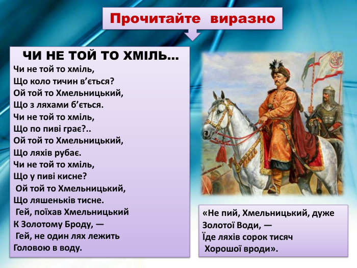  ЧИ НЕ ТОЙ ТО ХМІЛЬ… Чи не той то хміль, Що коло тичин в’ється? Ой той то Хмельницький, Що з ляхами б’ється. Чи не той то хміль, Що по пиві грає?.. Ой той то Хмельницький, Що ляхів рубає. Чи не той то хміль,Що у пиві кисне? Ой той то Хмельницький, Що ляшеньків тисне. Гей, поїхав Хмельницький К Золотому Броду, — Гей, не один лях лежить Головою в воду. «Не пий, Хмельницький, дуже Золотої Води, — Їде ляхів сорок тисяч Хорошої вроди». Прочитайте виразно