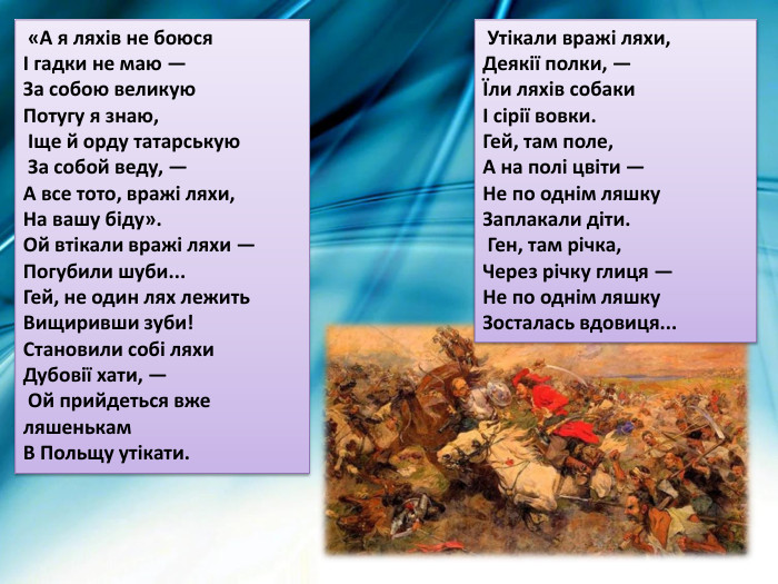  «А я ляхів не боюся І гадки не маю — За собою великую Потугу я знаю, Іще й орду татарськую За собой веду, — А все тото, вражі ляхи, На вашу біду». Ой втікали вражі ляхи — Погубили шуби... Гей, не один лях лежить Вищиривши зуби!Становили собі ляхи Дубовії хати, — Ой прийдеться вже ляшенькам В Польщу утікати. Утікали вражі ляхи, Деякії полки, — Їли ляхів собаки І сірії вовки. Гей, там поле, А на полі цвіти — Не по однім ляшку Заплакали діти. Ген, там річка, Через річку глиця — Не по однім ляшку Зосталась вдовиця... 