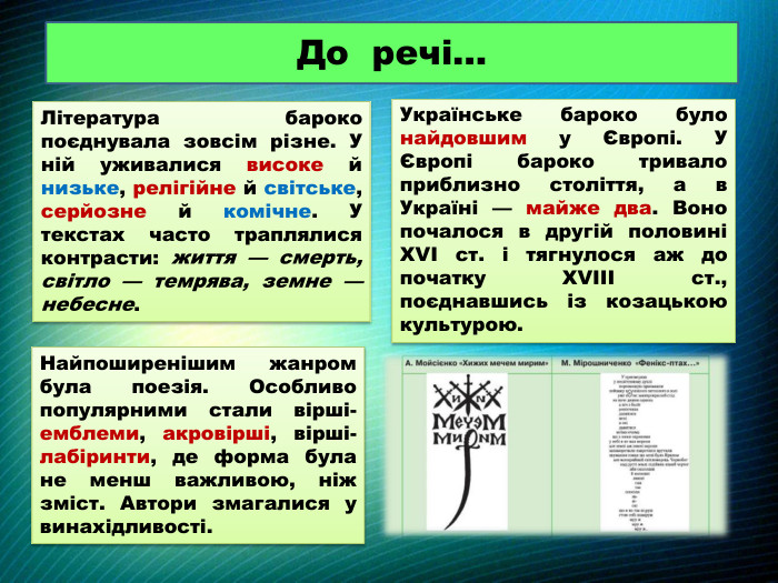 До речі…Література бароко поєднувала зовсім різне. У ній уживалися високе й низьке, релігійне й світське, серйозне й комічне. У текстах часто траплялися контрасти: життя — смерть, світло — темрява, земне — небесне. Українське бароко було найдовшим у Європі. У Європі бароко тривало приблизно століття, а в Україні — майже два. Воно почалося в другій половині XVI ст. і тягнулося аж до початку XVIII ст., поєднавшись із козацькою культурою. Найпоширенішим жанром була поезія. Особливо популярними стали вірші-емблеми, акровірші, вірші-лабіринти, де форма була не менш важливою, ніж зміст. Автори змагалися у винахідливості.
