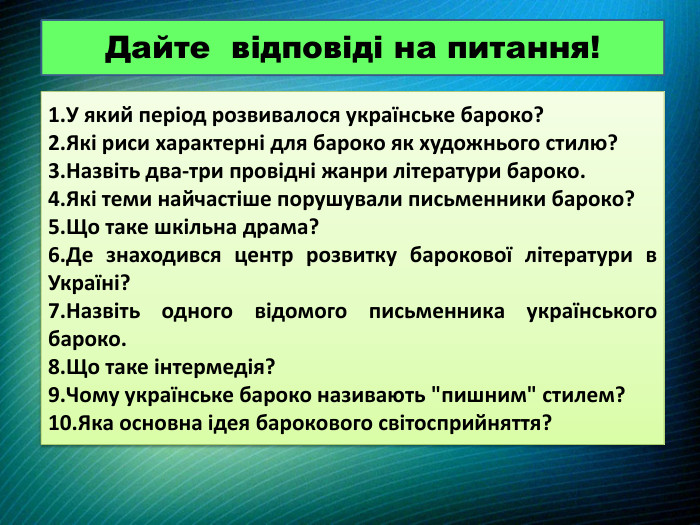 Дайте відповіді на питання!1. У який період розвивалося українське бароко?2. Які риси характерні для бароко як художнього стилю?3. Назвіть два-три провідні жанри літератури бароко.4. Які теми найчастіше порушували письменники бароко?5. Що таке шкільна драма?6. Де знаходився центр розвитку барокової літератури в Україні?7. Назвіть одного відомого письменника українського бароко.8. Що таке інтермедія?9. Чому українське бароко називають 