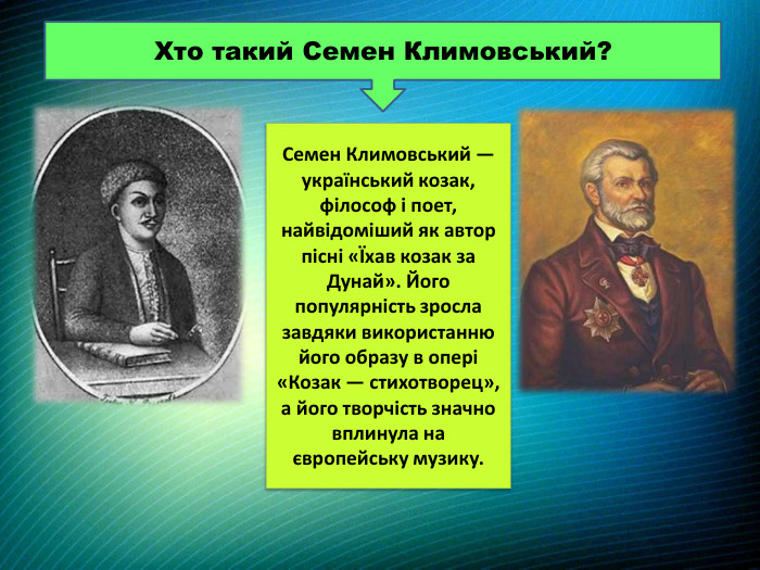 Хто такий Семен Климовський?Семен Климовський — український козак, філософ і поет, найвідоміший як автор пісні «Їхав козак за Дунай». Його популярність зросла завдяки використанню його образу в опері «Козак — стихотворец», а його творчість значно вплинула на європейську музику. 