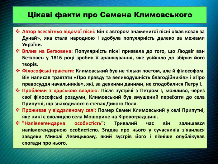 Цікаві факти про Семена Климовського. Автор всесвітньо відомої пісні: Він є автором знаменитої пісні «Їхав козак за Дунай», яка стала народною і здобула популярність далеко за межами України. Вплив на Бетховена: Популярність пісні призвела до того, що Людвіг ван Бетховен у 1816 році зробив її аранжування, яке увійшло до збірки його творів. Філософські трактати: Климовський був не тільки поетом, але й філософом. Він написав трактати «Про правду та великодушність благодійників» і «Про правосуддя начальників», які, за деякими даними, не сподобалися Петру І. Проблеми з царською владою: Після зустрічі з Петром І, можливо, через свої філософські роздуми, Климовський був змушений переїхати до села Припутні, що знаходилося в степах Дикого Поля. Проживав у віддаленому селі: Помер Семен Климовський у селі Припутні, яке нині є околицею села Мошорине на Кіровоградщині. 