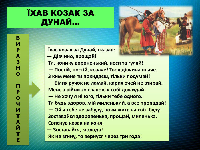  Їхав козак за Дунай, сказав: — Дівчино, прощай! Ти, конику вороненький, неси та гуляй! — Постій, постій, козаче! Твоя дівчина плаче. З ким мене ти покидаєш, тільки подумай! — Білих ручок не ламай, карих очей не втирай, Мене з війни зо славою к собі дожидай! — Не хочу я нічого, тільки тебе одного. Ти будь здоров, мій миленький, а все пропадай! — Ой я тебе не забуду, поки жить на світі буду! Зоставайся здоровенька, прощай, миленька. Свиснув козак на коня: — Зоставайся, молода! Як не згину, то вернуся через три года!ЇХАВ КОЗАК ЗА ДУНАЙ…ВИРАЗНОПРОЧИТАЙТЕ