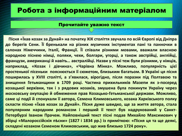  Пісня «Їхав козак за Дунай» на початку XIX століття звучала по всій Європі від Дніпра до берегів Сени. Її бренькали на різних музичних інстументах пані та панночки в салонах Німеччини, Італії, Франції. Її співали різними мовами, вважали власною народною піснею німці, поляки, чехи, болгари, угорці, а також австрійці, англійці, французи, американці й навіть… австралійці. Назви у пісні теж були різними, у німців, наприклад, «Козак і дівчина», «Чарівна Мінка». Можливо, популярність цієї простенької пісеньки пояснюється її сюжетом, близьким багатьом. В Україні ця пісня поширилась у XVIII столітті, а з’явилася, вірогідно, після поразки під Полтавою та знищення Гетьманщини в 1709 році. Частина прихильників Мазепи як з-посеред козацької верхівки, так і з рядових козаків, змушена була покинути Україну через московську окупацію й обмеження прав Козацько-Гетьманської держави. Можливо, саме ці події й спонукали її автора, Семена Климовського, козака Харківського полку скласти пісню «Їхав козак за Дунай». Пісня дуже швидко, ще за життя автора, стала популярним народним романсом і перший її текст був надрукований у Санкт-Петербурзі Іваном Прачем. Найповніший текст пісні подав Михайло Максимович у збірці «Малороссійскія пѣсни» (1827 і 1834 рр.) із приміткою: «Пісня ця та ще деякі, складені козаком Семеном Климовським, що жив близько 1724 року». Робота з інформаційним матеріалом. Прочитайте уважно текст