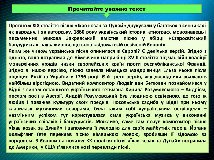 Протягом XIX століття пісню «Їхав козак за Дунай» друкували у багатьох пісенниках і як народну, і як авторську. 1860 року український історик, етнограф, мовознавець і письменник Микола Закревський вмістив пісню у збірці «Старосвітський бандуриста», зауваживши, що вона «відома всій освіченій Європі». Яким же чином українська пісня опинилася в Європі? Є декілька версій. Згідно з однією, вона потрапила до Німеччини наприкінці XVIII століття під час війн коаліції монархічних урядів низки європейськіх країн проти республіканської Франції. Згідно з іншою версією, пісню завезла німецька мандрівниця Ельза Рьоке після відвідин Росії та України у 1796 році. Є й третя версія, яку дослідники вважають найбільш вірогідною. Видатний композитор Людвіг ван Бетховен познайомився у Відні з сином останнього українського гетьмана Кирила Розумовського – Андрієм, послом росії в Австрії. Андрій Розумовський був людиною освіченою, до того ж любив і поважав культуру своїх предків. Посольська садиба у Відні при ньому славилася музичними вечорами, була таким собі «українським острівцем» – незмінним успіхом тут користувалася саме українська музика у виконанні українських співаків і бандуристів. Можливо, саме там почув композитор пісню «Їхав козак за Дунай» і запозичив її мелодію для своїх майбутніх творів. Йоганн Вольфґанґ Ґете переклав пісню німецькою мовою, зробивши її відомою за кордоном. З Європи на початку ХХ століття пісня «Їхав козак за Дунай» потрапила до Америки, у США з’явилися нові переклади пісні. Прочитайте уважно текст