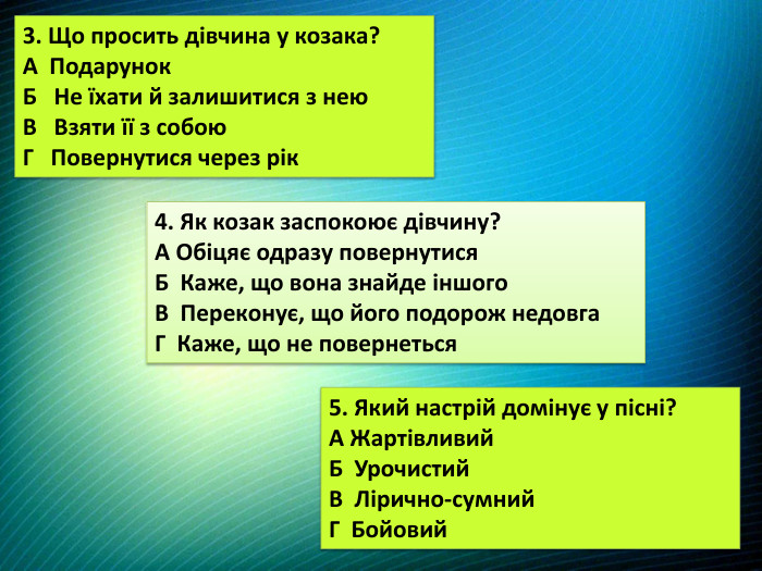 3. Що просить дівчина у козака?А Подарунок. Б Не їхати й залишитися з нею. В Взяти її з собою. Г Повернутися через рік4. Як козак заспокоює дівчину?А Обіцяє одразу повернутися. Б Каже, що вона знайде іншого. В Переконує, що його подорож недовга. Г Каже, що не повернеться5. Який настрій домінує у пісні?А Жартівливий. Б Урочистий. В Лірично-сумний. Г Бойовий