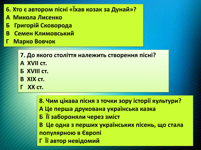 6. Хто є автором пісні «Їхав козак за Дунай»?А Микола Лисенко. Б Григорій Сковорода. В Семен Климовський. Г Марко Вовчок7. До якого століття належить створення пісні?А XVII ст. Б XVIII ст. В XIX ст. Г XX ст.8. Чим цікава пісня з точки зору історії культури?А Це перша друкована українська казка. Б Її забороняли через зміст. В Це одна з перших українських пісень, що стала популярною в ЄвропіГ Її автор невідомий