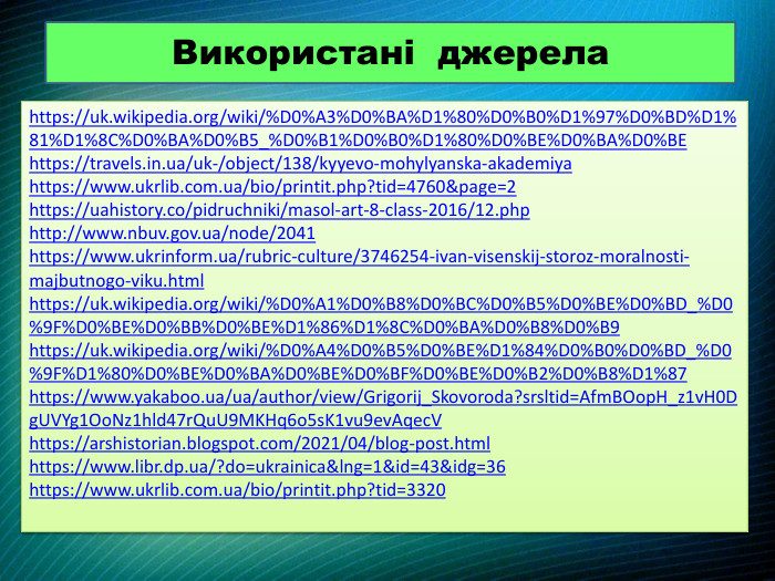 Використані джерелаhttps://uk.wikipedia.org/wiki/%D0%A3%D0%BA%D1%80%D0%B0%D1%97%D0%BD%D1%81%D1%8 C%D0%BA%D0%B5_%D0%B1%D0%B0%D1%80%D0%BE%D0%BA%D0%BEhttps://travels.in.ua/uk-/object/138/kyyevo-mohylyanska-akademiyahttps://www.ukrlib.com.ua/bio/printit.php?tid=4760&page=2https://uahistory.co/pidruchniki/masol-art-8-class-2016/12.phphttp://www.nbuv.gov.ua/node/2041https://www.ukrinform.ua/rubric-culture/3746254-ivan-visenskij-storoz-moralnosti-majbutnogo-viku.htmlhttps://uk.wikipedia.org/wiki/%D0%A1%D0%B8%D0%BC%D0%B5%D0%BE%D0%BD_%D0%9 F%D0%BE%D0%BB%D0%BE%D1%86%D1%8 C%D0%BA%D0%B8%D0%B9https://uk.wikipedia.org/wiki/%D0%A4%D0%B5%D0%BE%D1%84%D0%B0%D0%BD_%D0%9 F%D1%80%D0%BE%D0%BA%D0%BE%D0%BF%D0%BE%D0%B2%D0%B8%D1%87https://www.yakaboo.ua/ua/author/view/Grigorij_Skovoroda?srsltid=Afm. BOop. H_z1v. H0 Dg. UVYg1 Oo. Nz1hld47r. Qu. U9 MKHq6o5s. K1vu9ev. Aqec. Vhttps://arshistorian.blogspot.com/2021/04/blog-post.htmlhttps://www.libr.dp.ua/?do=ukrainica&lng=1&id=43&idg=36https://www.ukrlib.com.ua/bio/printit.php?tid=3320