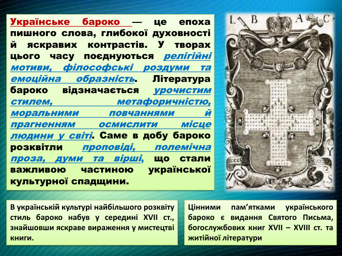 Українське бароко — це епоха пишного слова, глибокої духовності й яскравих контрастів. У творах цього часу поєднуються релігійні мотиви, філософські роздуми та емоційна образність. Література бароко відзначається урочистим стилем, метафоричністю, моральними повчаннями й прагненням осмислити місце людини у світі. Саме в добу бароко розквітли проповіді, полемічна проза, думи та вірші, що стали важливою частиною української культурної спадщини. Цінними пам’ятками українського бароко є видання Святого Письма, богослужбових книг XVII – XVIII ст. та житійної літератури. В українській культурі найбільшого розквіту стиль бароко набув у середині XVII ст., знайшовши яскраве вираження у мистецтві книги.