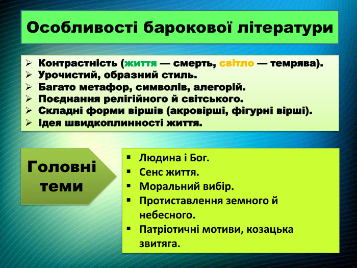 Особливості барокової літератури. Контрастність (життя — смерть, світло — темрява). Урочистий, образний стиль. Багато метафор, символів, алегорій. Поєднання релігійного й світського. Складні форми віршів (акровірші, фігурні вірші).Ідея швидкоплинності життя. Головні теми. Людина і Бог. Сенс життя. Моральний вибір. Протиставлення земного й небесного. Патріотичні мотиви, козацька звитяга.