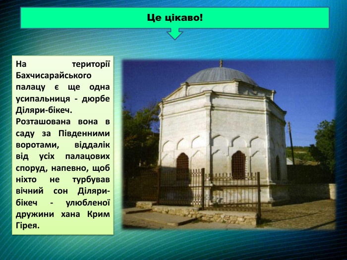 На території Бахчисарайського палацу є ще одна усипальниця - дюрбе Діляри-бікеч. Розташована вона в саду за Південними воротами, віддалік від усіх палацових споруд, напевно, щоб ніхто не турбував вічний сон Діляри-бікеч - улюбленої дружини хана Крим Гірея. Це цікаво!