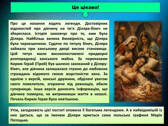 Про це кохання ходять легенди. Достовірних відомостей про дівчину на ім'я Діляра-бікеч не збереглося. Історія замовчує про те, ким була Діляра. Найбільш велика ймовірність, що Діляра була черкешенкою. Судячи по титулу бікеч, Діляра займала при ханському дворі високе становище. Цей титул мали високопоставлені придворні розпорядниці ханського майна. За переказами Кирим Герай (Гірей) був шалено закоханий у Діляру-бікеч, але дівчина залишалася глухою до любовних страждань відомого своєю жорстокістю хана. За однією з версій, ханські дружини, обділені увагою свого повелителя, згораючи від ревнощів, вбили суперницю. Інша версія доносить інформацію, що дівчина померла, не витримавши життя в неволі. Печаль Кирим Герая була невтішною. Це цікаво!Утім, загадковість цієї постаті оповила її багатьма легендами. А в найвідомішій із них ідеться, що за іменем Діляри криється сама польська графиня Марія Потоцька. 