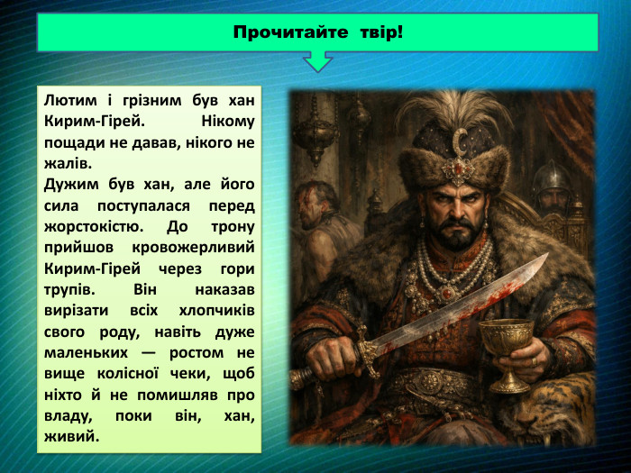 Прочитайте твір!Лютим і грізним був хан Кирим-Гірей. Нікому пощади не давав, нікого не жалів. Дужим був хан, але його сила поступалася перед жорстокістю. До трону прийшов кровожерливий Кирим-Гірей через гори трупів. Він наказав вирізати всіх хлопчиків свого роду, навіть дуже маленьких — ростом не вище колісної чеки, щоб ніхто й не помишляв про владу, поки він, хан, живий. 