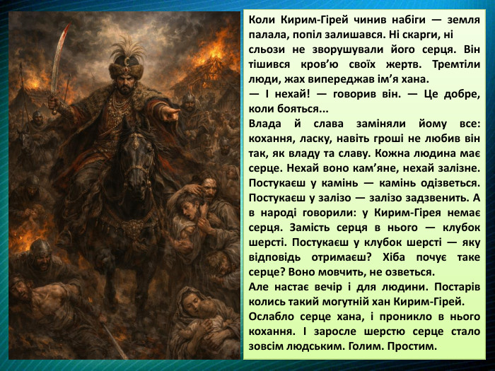 Коли Кирим-Гірей чинив набіги — земля палала, попіл залишався. Ні скарги, ні сльози не зворушували його серця. Він тішився кров’ю своїх жертв. Тремтіли люди, жах випереджав ім’я хана. — І нехай! — говорив він. — Це добре, коли бояться... Влада й слава заміняли йому все: кохання, ласку, навіть гроші не любив він так, як владу та славу. Кожна людина має серце. Нехай воно кам’яне, нехай залізне. Постукаєш у камінь — камінь одізветься. Постукаєш у залізо — залізо задзвенить. А в народі говорили: у Кирим-Гірея немає серця. Замість серця в нього — клубок шерсті. Постукаєш у клубок шерсті — яку відповідь отримаєш? Хіба почує таке серце? Воно мовчить, не озветься. Але настає вечір і для людини. Постарів колись такий могутній хан Кирим-Гірей. Ослабло серце хана, і проникло в нього кохання. І заросле шерстю серце стало зовсім людським. Голим. Простим. 