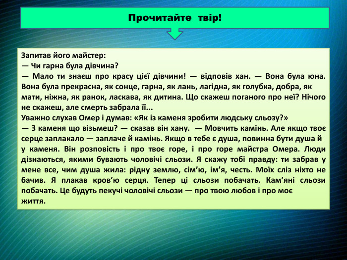 Прочитайте твір!Запитав його майстер: — Чи гарна була дівчина? — Мало ти знаєш про красу цієї дівчини! — відповів хан. — Вона була юна. Вона була прекрасна, як сонце, гарна, як лань, лагідна, як голубка, добра, як мати, ніжна, як ранок, ласкава, як дитина. Що скажеш поганого про неї? Нічого не скажеш, але смерть забрала її... Уважно слухав Омер і думав: «Як із каменя зробити людську сльозу?» — З каменя що візьмеш? — сказав він хану. — Мовчить камінь. Але якщо твоє серце заплакало — заплаче й камінь. Якщо в тебе є душа, повинна бути душа й у каменя. Він розповість і про твоє горе, і про горе майстра Омера. Люди дізнаються, якими бувають чоловічі сльози. Я скажу тобі правду: ти забрав у мене все, чим душа жила: рідну землю, сім’ю, ім’я, честь. Моїх сліз ніхто не бачив. Я плакав кров’ю серця. Тепер ці сльози побачать. Кам’яні сльози побачать. Це будуть пекучі чоловічі сльози — про твою любов і про моє життя. 