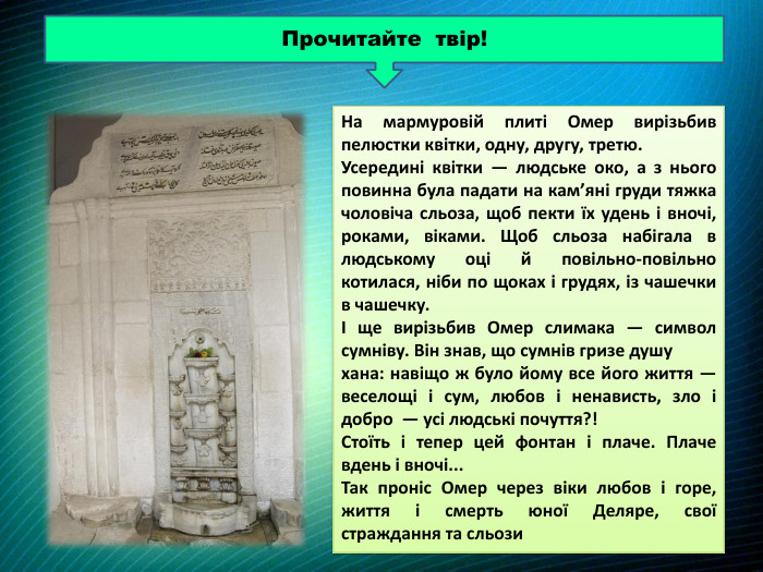 Прочитайте твір!На мармуровій плиті Омер вирізьбив пелюстки квітки, одну, другу, третю. Усередині квітки — людське око, а з нього повинна була падати на кам’яні груди тяжка чоловіча сльоза, щоб пекти їх удень і вночі, роками, віками. Щоб сльоза набігала в людському оці й повільно-повільно котилася, ніби по щоках і грудях, із чашечки в чашечку. І ще вирізьбив Омер слимака — символ сумніву. Він знав, що сумнів гризе душу хана: навіщо ж було йому все його життя — веселощі і сум, любов і ненависть, зло і добро — усі людські почуття?! Стоїть і тепер цей фонтан і плаче. Плаче вдень і вночі... Так проніс Омер через віки любов і горе, життя і смерть юної Деляре, свої страждання та сльози 