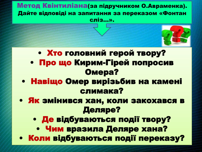 Метод Квінтиліана(за підручником О. Авраменка). Дайте відповіді на запитання за переказом «Фонтан сліз…».• Хто головний герой твору? • Про що Кирим-Гірей попросив Омера?• Навіщо Омер вирізьбив на камені слимака? • Як змінився хан, коли закохався в Деляре? • Де відбуваються події твору?• Чим вразила Деляре хана?• Коли відбуваються події переказу?