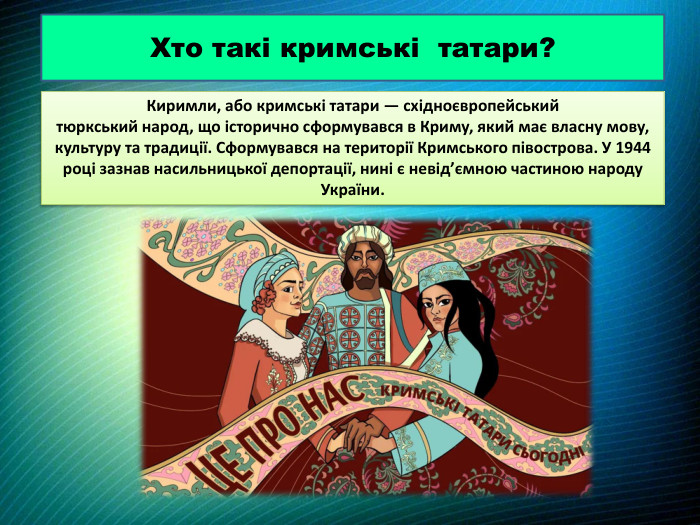 Киримли, або кримські татари — східноєвропейський тюркський народ, що історично сформувався в Криму, який має власну мову, культуру та традиції. Сформувався на території Кримського півострова. У 1944 році зазнав насильницької депортації, нині є невід’ємною частиною народу України. Хто такі кримські татари?