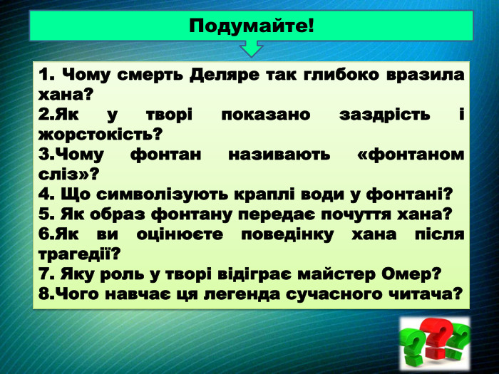 Подумайте!1. Чому смерть Деляре так глибоко вразила хана?2. Як у творі показано заздрість і жорстокість?3. Чому фонтан називають «фонтаном сліз»?4. Що символізують краплі води у фонтані?5. Як образ фонтану передає почуття хана?6. Як ви оцінюєте поведінку хана після трагедії?7. Яку роль у творі відіграє майстер Омер?8. Чого навчає ця легенда сучасного читача?