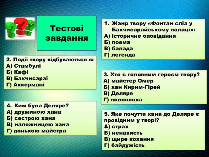 Тестові завдання. Жанр твору «Фонтан сліз у Бахчисарайському палаці»: А) історичне оповідання. Б) поема. В) балада. Г) легенда2. Події твору відбуваються в: А) СтамбуліБ) КафіВ) БахчисараїГ) Аккермані3. Хто є головним героєм твору?А) майстер Омер. Б) хан Кирим-Гірей. В) Деляре. Г) полонянка. Ким була Деляре?А) дружиною хана. Б) сестрою хана. В) наложницею хана. Г) донькою майстра5. Яке почуття хана до Деляре є провідним у творі?А) страх. Б) ненависть. В) щире кохання. Г) байдужість
