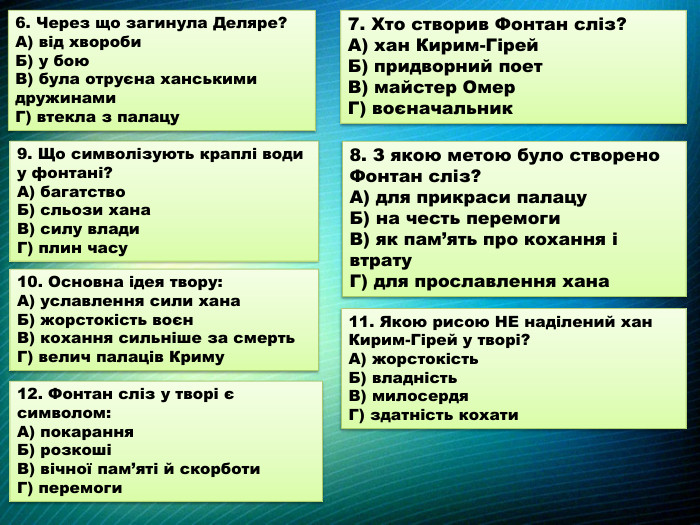 7. Хто створив Фонтан сліз?А) хан Кирим-Гірей. Б) придворний поет. В) майстер Омер. Г) воєначальник9. Що символізують краплі води у фонтані?А) багатство. Б) сльози хана. В) силу влади. Г) плин часу8. З якою метою було створено Фонтан сліз?А) для прикраси палацу. Б) на честь перемоги. В) як пам’ять про кохання і втрату. Г) для прославлення хана10. Основна ідея твору: А) уславлення сили хана. Б) жорстокість воєн. В) кохання сильніше за смерть. Г) велич палаців Криму11. Якою рисою НЕ наділений хан Кирим-Гірей у творі?А) жорстокість. Б) владність. В) милосердя. Г) здатність кохати6. Через що загинула Деляре?А) від хвороби. Б) у бою. В) була отруєна ханськими дружинами. Г) втекла з палацу12. Фонтан сліз у творі є символом: А) покарання. Б) розкошіВ) вічної пам’яті й скорботи. Г) перемоги