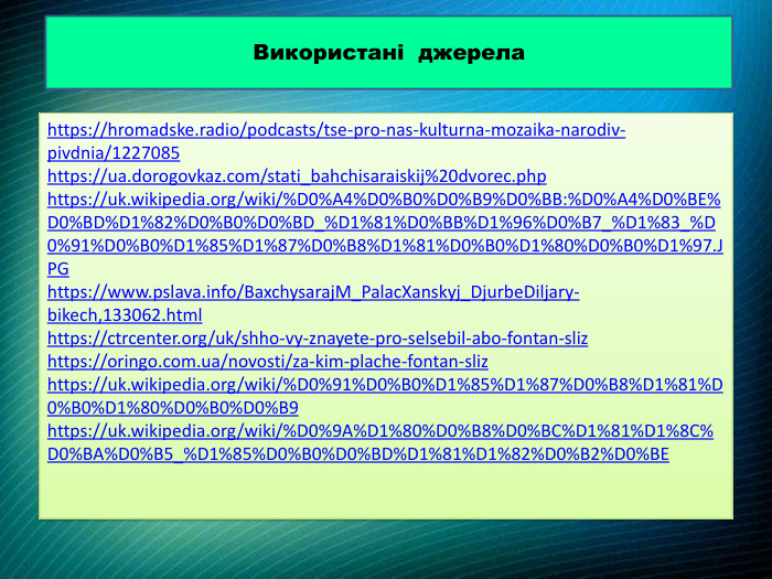 https://hromadske.radio/podcasts/tse-pro-nas-kulturna-mozaika-narodiv-pivdnia/1227085https://ua.dorogovkaz.com/stati_bahchisaraiskij%20dvorec.phphttps://uk.wikipedia.org/wiki/%D0%A4%D0%B0%D0%B9%D0%BB:%D0%A4%D0%BE%D0%BD%D1%82%D0%B0%D0%BD_%D1%81%D0%BB%D1%96%D0%B7_%D1%83_%D0%91%D0%B0%D1%85%D1%87%D0%B8%D1%81%D0%B0%D1%80%D0%B0%D1%97. JPGhttps://www.pslava.info/Baxchysaraj. M_Palac. Xanskyj_Djurbe. Diljary-bikech,133062.htmlhttps://ctrcenter.org/uk/shho-vy-znayete-pro-selsebil-abo-fontan-slizhttps://oringo.com.ua/novosti/za-kim-plache-fontan-slizhttps://uk.wikipedia.org/wiki/%D0%91%D0%B0%D1%85%D1%87%D0%B8%D1%81%D0%B0%D1%80%D0%B0%D0%B9https://uk.wikipedia.org/wiki/%D0%9 A%D1%80%D0%B8%D0%BC%D1%81%D1%8 C%D0%BA%D0%B5_%D1%85%D0%B0%D0%BD%D1%81%D1%82%D0%B2%D0%BEВикористані джерела